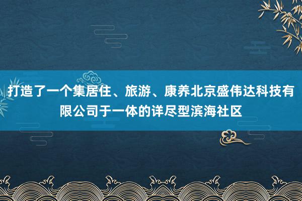打造了一个集居住、旅游、康养北京盛伟达科技有限公司于一体的详尽型滨海社区